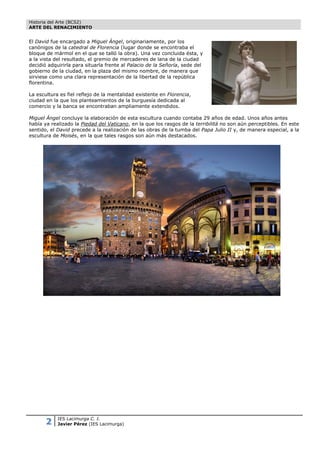 Historia del Arte (BCS2)
ARTE DEL RENACIMIENTO


El David fue encargado a Miguel Ángel, originariamente, por los
canónigos de la catedral de Florencia (lugar donde se encontraba el
bloque de mármol en el que se talló la obra). Una vez concluida ésta, y
a la vista del resultado, el gremio de mercaderes de lana de la ciudad
decidió adquirirla para situarla frente al Palacio de la Señoría, sede del
gobierno de la ciudad, en la plaza del mismo nombre, de manera que
sirviese como una clara representación de la libertad de la república
florentina.

La escultura es fiel reflejo de la mentalidad existente en Florencia,
ciudad en la que los planteamientos de la burguesía dedicada al
comercio y la banca se encontraban ampliamente extendidos.

Miguel Ángel concluye la elaboración de esta escultura cuando contaba 29 años de edad. Unos años antes
había ya realizado la Piedad del Vaticano, en la que los rasgos de la terribilitá no son aún perceptibles. En este
sentido, el David precede a la realización de las obras de la tumba del Papa Julio II y, de manera especial, a la
escultura de Moisés, en la que tales rasgos son aún más destacados.




       2    IES Lacimurga C. I.
            Javier Pérez (IES Lacimurga)
 