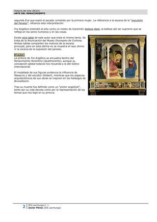 Historia del Arte (BCS2)
ARTE DEL RENACIMIENTO


segunda Eva que expió el pecado cometido por la primera mujer. La referencia a la escena de la “expulsión
del Paraíso”, refuerza esta interpretación.

Fra Angélico entendió el arte como un medio de transmitir belleza ideal, la belleza del ser supremo que se
refleja en los seres humanos y en las cosas.

Existe otra tabla de este autor que trata el mismo tema. Se
trata de la Anunciación del Museo Diocesano de Cortona.
Ambas tablas comparten los motivos de la escena
principal, pero en esta última no se muestra el rayo divino
ni la escena de la expulsión del paraíso.

El autor.
La pintura de Fra Angélico se encuadra dentro del
Renacimiento florentino (Quattrocento), aunque su
concepción global todavía nos recuerda a la del Gótico
Internacional.

El modelado de sus figuras evidencia la influencia de
Masaccio y del escultor Ghiberti, mientras que los espacios
arquitectónicos de sus obras se inspiran en los hallazgos de
Brunelleschi.

Tras su muerte fue definido como un “pintor angelical”,
tanto por su vida devota como por la representación de los
temas que nos legó en su pintura.




      2    IES Lacimurga C. I.
           Javier Pérez (IES Lacimurga)
 