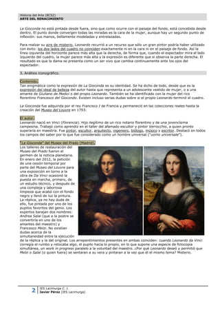 Historia del Arte (BCS2)
ARTE DEL RENACIMIENTO


La Gioconda no está pintada desde fuera, sino que como ocurre con el paisaje del fondo, está concebida desde
dentro. El punto donde convergen todas las miradas es la cara de la mujer, aunque hay un segundo punto de
inflexión: sus manos, bellamente modeladas y entrelazadas.

Para realzar su aire de misterio, Leonardo recurrió a un recurso que sólo un gran pintor podría haber utilizado
con éxito: los dos lados del cuadro no coinciden exactamente ni en la cara ni en el paisaje de fondo. Así la
línea izquierda del horizonte parece más alta que la derecha, de forma que, cuando el espectador mira el lado
izquierdo del cuadro, la mujer parece más alta y la expresión es diferente que si observa la parte derecha. El
resultado es que la dama se presenta como un ser vivo que cambia continuamente ante los ojos del
espectador.

3. Análisis iconográfico.

Contenido.
Tan enigmática como la expresión de La Gioconda es su identidad. Se ha dicho de todo, desde que es la
expresión del ideal de belleza del autor hasta que representa a un adolescente vestido de mujer, o a una
amante de Giuliano de Medici o del propio Leonardo. También se ha identificado con la mujer del rico
florentino Francesco del Giocondo. Existen incluso serias dudas sobre si el propio Leonardo terminó el cuadro.

La Gioconda fue adquirida por el rey Francisco I de Francia y permaneció en las colecciones reales hasta la
creación del Museo del Louvre en 1793.

El autor.
Leonardo nació en Vinci (Florencia). Hijo ilegítimo de un rico notario florentino y de una jovencísima
campesina. Trabajó como aprendiz en el taller del afamado escultor y pintor Verrocchio, a quien pronto
superaría en maestría. Fue pintor, escultor, arquitecto, ingeniero, biólogo, músico y escritor. Destacó en todos
los campos del saber por lo que fue considerado como un hombre universal (“uomo universale”).

“La Gioconda” del Museo del Prado (Madrid).
Los talleres de restauración del
Museo del Prado fueron el
germen de la noticia planetaria.
En enero del 2012, la petición
de una cesión temporal por
parte del Museo del Louvre para
una exposición en torno a la
obra de Da Vinci ocasionó la
puesta en marcha, primero, de
un estudio técnico, y después de
una compleja y laboriosa
limpieza que acabó con el fondo
negro y llenó de luz la pintura.
La réplica, ya no hay duda de
ello, fue pintada por uno de los
pupilos favoritos del genio. Los
expertos barajan dos nombres:
Andrea Salai (que a la postre se
convertiría en uno de los
amantes del maestro) y
Francesco Melzi. No existían
dudas acerca de la
simultaneidad entre la ejecución
de la réplica y la del original. Los arrepentimientos presentes en ambas coinciden: cuando Leonardo da Vinci
corregía el rumbo y retocaba algo, el pupilo hacia lo propio, en lo que supone una especie de fotocopia
simultánea, un work in progress paralelo a la voluntad del maestro. ¿Por qué Leonardo deseó y permitió que
Melzi o Salai (o quien fuera) se sentaran a su vera y pintaran a la vez que él el mismo tema? Misterio.




       2    IES Lacimurga C. I.
            Javier Pérez (IES Lacimurga)
 
