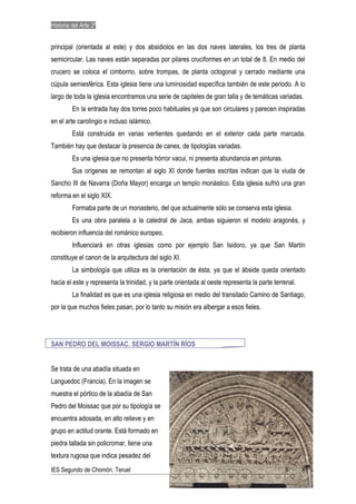 Historia del Arte 2º


principal (orientada al este) y dos absidiolos en las dos naves laterales, los tres de planta
semicircular. Las naves están separadas por pilares cruciformes en un total de 8. En medio del
crucero se coloca el cimborrio, sobre trompas, de planta octogonal y cerrado mediante una
cúpula semiesférica. Esta iglesia tiene una luminosidad específica también de este periodo. A lo
largo de toda la iglesia encontramos una serie de capiteles de gran talla y de temáticas variadas.
         En la entrada hay dos torres poco habituales ya que son circulares y parecen inspiradas
en el arte carolingio e incluso islámico.
         Está construida en varias vertientes quedando en el exterior cada parte marcada.
También hay que destacar la presencia de canes, de tipologías variadas.
         Es una iglesia que no presenta hórror vacui, ni presenta abundancia en pinturas.
         Sus orígenes se remontan al siglo XI donde fuentes escritas indican que la viuda de
Sancho III de Navarra (Doña Mayor) encarga un templo monástico. Esta iglesia sufrió una gran
reforma en el siglo XIX.
         Formaba parte de un monasterio, del que actualmente sólo se conserva esta iglesia.
         Es una obra paralela a la catedral de Jaca, ambas siguieron el modelo aragonés, y
recibieron influencia del románico europeo.
         Influenciará en otras iglesias como por ejemplo San Isidoro, ya que San Martín
constituye el canon de la arquitectura del siglo XI.
         La simbología que utiliza es la orientación de ésta, ya que el ábside queda orientado
hacia el este y representa la trinidad, y la parte orientada al oeste representa la parte terrenal.
         La finalidad es que es una iglesia religiosa en medio del transitado Camino de Santiago,
por la que muchos fieles pasan, por lo tanto su misión era albergar a esos fieles.




SAN PEDRO DEL MOISSAC. SERGIO MARTÍN RÍOS


Se trata de una abadía situada en
Languedoc (Francia). En la imagen se
muestra el pórtico de la abadía de San
Pedro del Moissac que por su tipología se
encuentra adosada, en alto relieve y en
grupo en actitud orante. Está formado en
piedra tallada sin policromar, tiene una
textura rugosa que indica pesadez del
IES Segundo de Chomón. Teruel                                                                 8       8
 