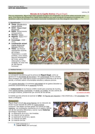 Historia del Arte (BCS2)
ARTE DEL RENACIMIENTO


                                                                                                                Lámina_30
                                 Bóveda de la Capilla Sixtina (Miguel Ángel)
Para sus antepasados, Miguel Ángel había superado los logros de la Antigüedad y fue el primer artista reconocido como
genio. A los frescos de la bóveda de la Capilla Sixtina debemos una nueva concepción de espacios en la pintura, una
apoteósica vuelta a los desnudos y una escena reconocida mundialmente: la de Dios otorgando vida a Adán.

1. Identificación.
    Título: Bóveda de la
    Capilla Sixtina.
    Autor: Miguel Ángel
    Buonarroti.
    Estilo: Renacimiento
    (Cinquecento).
    Técnica: fresco.
    Soporte: muro (13,7
    x 39 mt).
    Cronología: 1508 –
    1512.
    Localización actual:
    Capilla Sixtina del
    Vaticano (Roma).
    Tema: Los frescos
    representan escenas
    del Antiguo
    Testamento y a siete
    profetas, cinco sibilas,
    algunos antepasados
    de Cristo, ignudi
    (desnudos) y niños-
    cariátide. En total más
    de 300 figuras
    humanas.

2. Análisis formal.

Elementos plásticos.
La concepción escultórica guió la pintura de Miguel Ángel, como se
aprecia en la rotundidad de los torsos y las contorsiones de los cuerpos.
Para conseguir que cada figura tuviera una postura diferente a las de las
demás, el artista realizó innumerables estudios y esbozos previos.

Los cuerpos desnudos y la extrema naturalidad de los gestos desvelan su
profundo conocimiento de la anatomía humana.

La restauración de los frescos (1994) reveló para sorpresa de muchos,
unos colores fuertes y luminosos; el verde y el violeta, los dos colores de
la liturgia cristiana, predominan por encima de los demás.                                             La creación de Adán.

A medida que las pinturas se acercan al altar, las figuras son mayores y más dinámicas, y las pinceladas más
libres y enérgicas.

Composición.
Miguel Ángel simuló diez arcos fajones con la intención de
dividir la gran bóveda de cañón en nueve tramos
sucesivos. Dos falsas cornisas parten los tramos en tres
registros. Los rectángulos resultantes en el registro central
son de dos tamaños diferentes y narran nueve historias
del Antiguo Testamento:
    La separación de la luz y las tinieblas.
    La creación de los astros.
    La separación de tierras y aguas.
                                                                                                La expulsión del paraíso.
    La creación de Adán.
    La creación de Eva.


       1    IES Lacimurga C. I.
            Javier Pérez (IES Lacimurga)
 