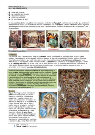Historia del Arte (BCS2)
ARTE DEL RENACIMIENTO


    El pecado original.
    La expulsión del Paraíso.
    El sacrificio de Noé.
    El diluvio universal.
    La embriaguez de Noé.

En las esquinas de los recuadros menores están sentados los “ignudis”, adolescentes desnudos que sostienen
medallones de bronce con escenas del Antiguo Testamento. En los lunetos y en los tímpanos de los registros
laterales se encuentran los antepasados de Jesús. También en los tímpanos se alternan las cinco sibilas y los
siete profetas.




       ignudi                Antepasados de Cristo             Profeta Zacarías   Sibila
3. Análisis iconográfico.

Contenido.
Las pinturas de la Capilla Sixtina parecen un cómic. En las bóvedas están representados los principales
sucesos espirituales de la Humanidad, así como algunas de las más importantes historias bíblicas. Algunos
historiadores consideran que los frescos bien podían hacer referencia a las pretensiones políticas del papa
Julio II y a su papel como puntal del cristianismo. La escena más famosa en la bóveda de la Capilla Sixtina
es la creación de Adán, en la que Dios, con el dedo tendido hacia el padre de la Humanidad, le trasmite la
vida. Miguel Ángel consiguió que, con su larga barba blanca y su gesto bondadoso aunque terrible, se
convirtiera en la imagen universal del Todopoderoso.

Años más tarde y bajo el pontificado de Paulo III, Miguel Ángel decoró la
pared del altar, sustituyendo los frescos hasta entonces existentes. En esta
ocasión representa el Juicio Final, la segunda venida de Jesús en el fin de
los tiempos. Un supremo e imperioso juez inicia la decisión de la salvación
o la condenación: unas almas acaban en el cielo, mientras otras se
disponen a sufrir los horrores del Infierno. Aunque es el mismo artista que
veinte años atrás iniciara los trabajos para la Capilla Sixtina, su estilo ha
cambiado: el movimiento de las figuras aumenta, los gestos se hacen más
forzados, los escorzos más violentos. Aquí Miguel Ángel está ya
anunciando el manierismo que acabará imponiéndose en el panorama
artístico de lo que quedaba de siglo XVI.

El autor.
Miguel Ángel aprendió la técnica del
fresco con Ghirlandaio, su primer
maestro. A pesar de considerarse
arquitecto y escultor, aceptó sin
mucho convencimiento el encargo de
realizar los frescos de la bóveda de la
Capilla Sixtina, a los que le dedicó
cuatro años de su vida en exclusiva.
Considerado como el maestro del
dibujo con sus figuras bien torneadas,
musculosas, expresivas y de canes
vibrantes y llenas de vida. Supo
incorporar el espíritu de la antigüedad
clásica a los temas bíblicos cristianos,
proponiendo un escenario de
dramatismo muy alejado del equilibrio
y optimismo del primer Renacimiento.


       2        IES Lacimurga C. I.
                Javier Pérez (IES Lacimurga)
 