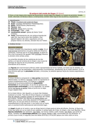 Historia del Arte (BCS2)
ARTE DEL RENACIMIENTO


                                                                                                                 Lámina_31
                                  El entierro del conde de Orgaz (El Greco)
El Greco, el más insigne pintor español del Renacimiento, durante siglos fue relegado a un estado de semiolvido. Notable
erudito, aficionado a la literatura clásica y contemporánea, también realizó alguna obra escultórica y arquitectónica.

1. Identificación.
    Título: El entierro del conde de Orgaz.
    Autor: El Greco (Doménikos Theotokópoulos).
    Estilo: Renacimiento (Manierismo).
    Técnica: óleo.
    Soporte: lienzo (4,8 x 3,6 mt).
    Cronología: 1586 - 1588.
    Localización actual: Iglesia de Santo Tomé
    (Toledo).
    Tema: Representación de una antigua leyenda del
    siglo XIV, que narra cómo San Esteban y San
    Agustín bajaron del cielo y sepultaron con sus
    propias manos a su devoto, Gonzalo Ruiz de Toledo.

2. Análisis formal.

Elementos plásticos.
El Greco concedió una importancia capital al color. En el
nivel terrenal apreciamos una gama cálida de influencia
veneciana, mientras que en el nivel celestial, la gama es
fría y da la sensación de aguada. Este contraste refuerza
la división entre ambas zonas.

Los amarillos dorados de las vestiduras de los dos
santos y el rojo de la túnica de la Virgen y las cruces de
Santiago de algunos de los presentes, acentúan el
dramatismo de la escena.

Las figuras del nivel terrenal (inferior) están representadas de forma realista, con todo lujo de detalles, en
contraposición con las estilizadas y delicuescentes (inconsistentes, decadentes) de la mitad celestial. Si en la
zona terrena optó por la pincelada delicada y minuciosa, la celestial aparece hecha de manera espontánea y
enérgica.

Composición.
El Greco dividió la composición en dos partes claramente
diferenciadas: la inferior o terrenal, donde se representa el
entierro propiamente dicho, y la superior o celestial.
Mientras en la primera predomina la disposición
horizontal de los personajes, en la otra se aprecia una
pronunciada verticalidad y un frío resplandor. En ambas
partes las figuras se apiñan hasta el punto de no dejar
ningún espacio libre.

En la mitad inferior, San Agustín y un joven San Esteban,
sostienen al conde. Tras ellos El Greco dispuso un compacto
friso de cabezas y medios cuerpos de personajes del Toledo
de la época. También hay algunas de cuerpo entero que
flanquean la escena, entre ellas destacan el franciscano con
hábito gris; el cura que oficia la ceremonia; un niño,
supuestamente el hijo del pintor y nos indica con su mano
que un acontecimiento sobrenatural está teniendo lugar.

Un ángel situado en el centro y que se dirige hacia la Virgen porta el alma del difunto. Encima, la figura de
Cristo que baña con su luz todo el coro celestial. A ambos lados de Cristo, la Virgen y San Juan Bautista. Otras
figuras celestiales que aparecen: San Pablo, con túnica violeta y paño rosado; San Pedro, que porta las
llaves. También hay personajes bíblicos como David, Moisés y Noé, reconocibles por sus atributos: el
primero toca el arpa, el segundo lleva las tablas de la ley y el tercero apoya una mano sobre el arca.



       1     IES Lacimurga C. I.
             Javier Pérez (IES Lacimurga)
 