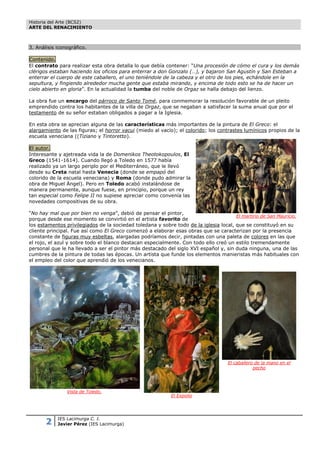 Historia del Arte (BCS2)
ARTE DEL RENACIMIENTO



3. Análisis iconográfico.

Contenido.
El contrato para realizar esta obra detalla lo que debía contener: “Una procesión de cómo el cura y los demás
clérigos estaban haciendo los oficios para enterrar a don Gonzalo (…), y bajaron San Agustín y San Esteban a
enterrar el cuerpo de este caballero, el uno teniéndole de la cabeza y el otro de los pies, echándole en la
sepultura, y fingiendo alrededor mucha gente que estaba mirando, y encima de todo esto se ha de hacer un
cielo abierto en gloria”. En la actualidad la tumba del noble de Orgaz se halla debajo del lienzo.

La obra fue un encargo del párroco de Santo Tomé, para conmemorar la resolución favorable de un pleito
emprendido contra los habitantes de la villa de Orgaz, que se negaban a satisfacer la suma anual que por el
testamento de su señor estaban obligados a pagar a la Iglesia.

En esta obra se aprecian alguna de las características más importantes de la pintura de El Greco: el
alargamiento de las figuras; el horror vacui (miedo al vacío); el colorido; los contrastes lumínicos propios de la
escuela veneciana ((Tiziano y Tintoretto).

El autor.
Interesante y ajetreada vida la de Domenikos Theotokopoulos, El
Greco (1541-1614). Cuando llegó a Toledo en 1577 había
realizado ya un largo periplo por el Mediterráneo, que le llevó
desde su Creta natal hasta Venecia (donde se empapó del
colorido de la escuela veneciana) y Roma (donde pudo admirar la
obra de Miguel Ángel). Pero en Toledo acabó instalándose de
manera permanente, aunque fuese, en principio, porque un rey
tan especial como Felipe II no supiese apreciar como convenía las
novedades compositivas de su obra.

“No hay mal que por bien no venga”, debió de pensar el pintor,
                                                                                       El martirio de San Mauricio.
porque desde ese momento se convirtió en el artista favorito de
los estamentos privilegiados de la sociedad toledana y sobre todo de la iglesia local, que se constituyó en su
cliente principal. Fue así como El Greco comenzó a elaborar esas obras que se caracterizan por la presencia
constante de figuras muy esbeltas, alargadas podríamos decir, pintadas con una paleta de colores en las que
el rojo, el azul y sobre todo el blanco destacan especialmente. Con todo ello creó un estilo tremendamente
personal que le ha llevado a ser el pintor más destacado del siglo XVI español y, sin duda ninguna, una de las
cumbres de la pintura de todas las épocas. Un artista que funde los elementos manieristas más habituales con
el empleo del color que aprendió de los venecianos.




                                                                                    El caballero de la mano en el
                                                                                                pecho




                Vista de Toledo.
                                                            El Expolio




       2    IES Lacimurga C. I.
            Javier Pérez (IES Lacimurga)
 