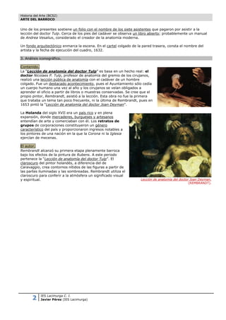 Historia del Arte (BCS2)
ARTE DEL BARROCO


Uno de los presentes sostiene un folio con el nombre de los siete asistentes que pagaron por asistir a la
lección del doctor Tulp. Cerca de los pies del cadáver se observa un libro abierto; probablemente un manual
de Andrea Vesalius, considerado el creador de la anatomía moderna.

Un fondo arquitectónico enmarca la escena. En el cartel colgado de la pared trasera, consta el nombre del
artista y la fecha de ejecución del cuadro, 1632.

3. Análisis iconográfico.

Contenido.
La “Lección de anatomía del doctor Tulp” es basa en un hecho real: el
doctor Nicolaes P. Tulp, profesor de anatomía del gremio de los cirujanos,
realizó una lección pública de anatomía con el cadáver de un hombre
colgado. Fue un destacado acontecimiento, pues el Ayuntamiento sólo cedía
un cuerpo humano una vez al año y los cirujanos se veían obligados a
aprender el oficio a partir de libros o muestras conservadas. Se cree que el
propio pintor, Rembrandt, asistió a la lección. Esta obra no fue la primera
que trataba un tema tan poco frecuente, ni la última de Rembrandt, pues en
1653 pintó la “Lección de anatomía del doctor Joan Deyman”.

La Holanda del siglo XVII era un país rico y en plena
expansión, donde mercaderes, burgueses y artesanos
entendían de arte y comerciaban con él. Los retratos de
grupos de corporaciones constituyeron un género
característico del país y proporcionaron ingresos notables a
los pintores de una nación en la que la Corona ni la Iglesia
ejercían de mecenas.

El autor.
Rembrandt alcanzó su primera etapa plenamente barroca
bajo los efectos de la pintura de Rubens. A este periodo
pertenece la “Lección de anatomía del doctor Tulp”. El
claroscuro del pintor holandés, a diferencia del de
Caravaggio, crea contornos nítidos de las figuras a partir de
las partes iluminadas y las sombreadas. Rembrandt utiliza el
claroscuro para conferir a la atmósfera un significado visual
y espiritual.                                                        Lección de anatomía del doctor Joan Deyman.
                                                                                                   (REMBRANDT).




       2     IES Lacimurga C. I.
             Javier Pérez (IES Lacimurga)
 