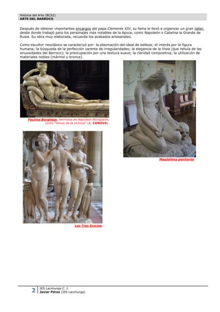 Historia del Arte (BCS2)
ARTE DEL BARROCO


Después de obtener importantes encargos del papa Clemente XIV, su fama le llevó a organizar un gran taller,
desde donde trabajó para los personajes más notables de la época, como Napoleón o Catalina la Grande de
Rusia. Su obra muy elaborada, recuerda los acabados artesanales.

Como escultor neoclásico se caracterizó por: la plasmación del ideal de belleza; el interés por la figura
humana; la búsqueda de la perfección carente de irregularidades; la elegancia de la línea (que rehuía de las
sinuosidades del Barroco); la preocupación por una textura suave; la claridad compositiva; la utilización de
materiales nobles (mármol y bronce).




     Paulina Borghese, hermana de Napoleón Bonaparte,
               como “Venus de la victoria” (A. CANOVA).




                                                                                  Magdalena penitente




                                  Las Tres Gracias




       2     IES Lacimurga C. I.
             Javier Pérez (IES Lacimurga)
 