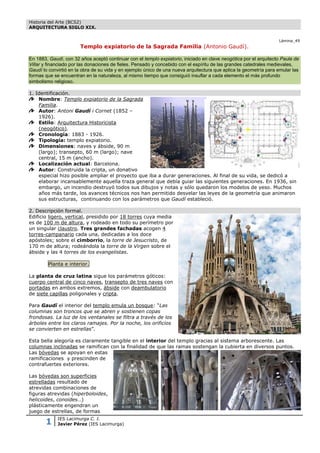 Historia del Arte (BCS2)
ARQUITECTURA SIGLO XIX.


                                                                                                                   Lámina_49
                       Templo expiatorio de la Sagrada Familia (Antonio Gaudí).

En 1883, Gaudí, con 32 años aceptó continuar con el templo expiatorio, iniciado en clave neogótica por el arquitecto Paula de
Villar y financiado por las donaciones de fieles. Pensado y concebido con el espíritu de las grandes catedrales medievales,
Gaudí lo convirtió en la obra de su vida y en ejemplo único de una nueva arquitectura que aplica la geometría para emular las
formas que se encuentran en la naturaleza, al mismo tiempo que consiguió insuflar a cada elemento el más profundo
simbolismo religioso.

1. Identificación.
    Nombre: Templo expiatorio de la Sagrada
    Familia.
    Autor: Antoni Gaudí i Cornet (1852 –
    1926).
    Estilo: Arquitectura Historicista
    (neogótico).
    Cronología: 1883 - 1926.
    Tipología: templo expiatorio.
    Dimensiones: naves y ábside, 90 m
    (largo); transepto, 60 m (largo); nave
    central, 15 m (ancho).
    Localización actual: Barcelona.
    Autor: Construida la cripta, un donativo
    especial hizo posible ampliar el proyecto que iba a durar generaciones. Al final de su vida, se dedicó a
    elaborar incansablemente aquella traza general que debía guiar las siguientes generaciones. En 1936, sin
    embargo, un incendio destruyó todos sus dibujos y notas y sólo quedaron los modelos de yeso. Muchos
    años más tarde, los avances técnicos nos han permitido desvelar las leyes de la geometría que animaron
    sus estructuras, continuando con los parámetros que Gaudí estableció.

2. Descripción formal.
Edificio ligero, vertical, presidido por 18 torres cuya media
es de 100 m de altura, y rodeado en todo su perímetro por
un singular claustro. Tres grandes fachadas acogen 4
torres-campanario cada una, dedicadas a los doce
apóstoles; sobre el cimborrio, la torre de Jesucristo, de
170 m de altura; rodeándola la torre de la Virgen sobre el
ábside y las 4 torres de los evangelistas.

        Planta e interior.

La planta de cruz latina sigue los parámetros góticos:
cuerpo central de cinco naves, transepto de tres naves con
portadas en ambos extremos, ábside con deambulatorio
de siete capillas poligonales y cripta.

Para Gaudí el interior del templo emula un bosque: “Las
columnas son troncos que se abren y sostienen copas
frondosas. La luz de los ventanales se filtra a través de los
árboles entre los claros ramajes. Por la noche, los orificios
se convierten en estrellas”.

Esta bella alegoría es claramente tangible en el interior del templo gracias al sistema arborescente. Las
columnas inclinadas se ramifican con la finalidad de que las ramas sostengan la cubierta en diversos puntos.
Las bóvedas se apoyan en estas
ramificaciones y prescinden de
contrafuertes exteriores.

Las bóvedas son superficies
estrelladas resultado de
atrevidas combinaciones de
figuras atrevidas (hiperboloides,
helicoides, conoides…)
plásticamente engendran un
juego de estrellas, de formas

       1     IES Lacimurga C. I.
             Javier Pérez (IES Lacimurga)
 