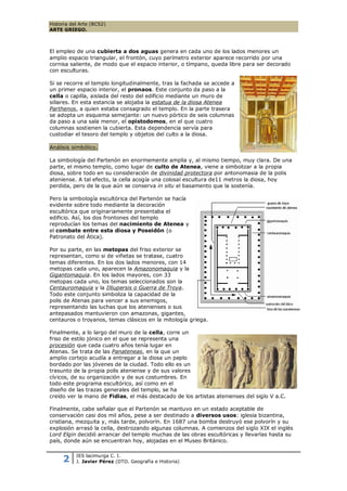 Historia del Arte (BCS2)
ARTE GRIEGO.



El empleo de una cubierta a dos aguas genera en cada uno de los lados menores un
amplio espacio triangular, el frontón, cuyo perímetro exterior aparece recorrido por una
cornisa saliente, de modo que el espacio interior, o tímpano, queda libre para ser decorado
con esculturas.

Si se recorre el templo longitudinalmente, tras la fachada se accede a
un primer espacio interior, el pronaos. Este conjunto da paso a la
cella o capilla, aislada del resto del edificio mediante un muro de
sillares. En esta estancia se alojaba la estatua de la diosa Atenea
Parthenos, a quien estaba consagrado el templo. En la parte trasera
se adopta un esquema semejante: un nuevo pórtico de seis columnas
da paso a una sala menor, el opistodomos, en el que cuatro
columnas sostienen la cubierta. Esta dependencia servía para
custodiar el tesoro del templo y objetos del culto a la diosa.

Análisis simbólico.

La simbología del Partenón en enormemente amplia y, al mismo tiempo, muy clara. De una
parte, el mismo templo, como lugar de culto de Atenea, viene a simbolizar a la propia
diosa, sobre todo en su consideración de divinidad protectora por antonomasia de la polis
ateniense. A tal efecto, la cella acogía una colosal escultura de11 metros la diosa, hoy
perdida, pero de la que aún se conserva in situ el basamento que la sostenía.

Pero la simbología escultórica del Partenón se hacía
evidente sobre todo mediante la decoración
escultórica que originariamente presentaba el
edificio. Así, los dos frontones del templo
reproducían los temas del nacimiento de Atenea y
el combate entre esta diosa y Poseidón (o
Patronato del Ática).

Por su parte, en las metopas del friso exterior se
representan, como si de viñetas se tratase, cuatro
temas diferentes. En los dos lados menores, con 14
metopas cada uno, aparecen la Amazonomaquia y la
Gigantomaquia. En los lados mayores, con 33
metopas cada uno, los temas seleccionados son la
Centauromaquia y la Illiupersis o Guerra de Troya.
Todo este conjunto simboliza la capacidad de la
polis de Atenas para vencer a sus enemigos,
representando las luchas que los atenienses o sus
antepasados mantuvieron con amazonas, gigantes,
centauros o troyanos, temas clásicos en la mitología griega.

Finalmente, a lo largo del muro de la cella, corre un
friso de estilo jónico en el que se representa una
procesión que cada cuatro años tenía lugar en
Atenas. Se trata de las Panateneas, en la que un
amplio cortejo acudía a entregar a la diosa un peplo
bordado por las jóvenes de la ciudad. Todo ello es un
trasunto de la propia polis ateniense y de sus valores
cívicos, de su organización y de sus costumbres. En
todo este programa escultórico, así como en el
diseño de las trazas generales del templo, se ha
creído ver la mano de Fidias, el más destacado de los artistas atenienses del siglo V a.C.

Finalmente, cabe señalar que el Partenón se mantuvo en un estado aceptable de
conservación casi dos mil años, pese a ser destinado a diversos usos: iglesia bizantina,
cristiana, mezquita y, más tarde, polvorín. En 1687 una bomba destruyó ese polvorín y su
explosión arrasó la cella, destrozando algunas columnas. A comienzos del siglo XIX el inglés
Lord Elgin decidió arrancar del templo muchas de las obras escultóricas y llevarlas hasta su
país, donde aún se encuentran hoy, alojadas en el Museo Británico.


     2     IES lacimurga C. I.
           J. Javier Pérez (DTO. Geografía e Historia)
 