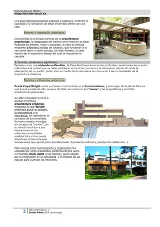 Historia del Arte (BCS2)
ARQUITECTURA SIGLO XX.


una gran intercomunicación (interior y exterior), evitando la
opacidad y la sensación de estar encerrado dentro de una
caja.

        Entorno e integración urbanística.

Considerada la principal premisa de la arquitectura
organicista, la integración del edificio en el entorno es total.
Rodeada de árboles, rocas y cascadas, la casa se articula
mediante diferentes niveles de voladizo, que funcionan a la
vez como techo y como terraza. De esta manera, la casa
resulta ser el escenario debajo del cual se encuentra la
cascada.

3. Función, contenido y significado.
Pensada como una vivienda unifamiliar, la Casa Kaufmann encarna las profundas convicciones de su autor
referentes a la unidad que se debe establecer entre el ser humano y la naturaleza, siendo sin duda la
plasmación de un sueño: poder vivir en medio de la naturaleza sin renunciar a las comodidades de la
arquitectura moderna.

        Modelos e influencias posteriores.

Frank Lloyd Wright sentó sus bases constructivas en el funcionalismo, y el empleo de la planta libre es
una buena prueba de ello, aunque también se inspiró en los “ismos” y las pragmáticas y sencillas
arquitecturas japonesas.

Su afán innovador le llevó a
acuñar el término
arquitectura orgánica,
mediante el cual Wright
pretendía aunar el hombre,
la arquitectura y la
naturaleza, sin abandonar el
concepto de funcionalidad.
En este contexto introdujo
el concepto de “confort”, en
su intento de dotar a sus
habitaciones de las
máximas comodidades
posibles tal y como puede
advertirse en las inmensas
innovaciones que aportó (aire acondicionado, iluminación indirecta, paneles de calefacción…).

Esta mezcla entre funcionalismo y organicismo fue
utilizada por otros arquitectos contemporáneos como
el finlandés Alvar Aalto (Villa Mairea), quien apostó
por la integración en la naturaleza y el empleo de luz
natural para iluminar los interiores.




       2    IES Lacimurga C. I.
            Javier Pérez (IES Lacimurga)
 