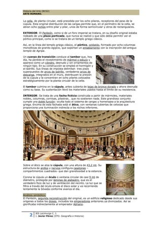 Historia del Arte (BCS2)
ARTE ROMANO.


La cella, de planta circular, está presidida por los ocho pilares, receptores del peso de la
cúpula. Esta original distribución de las cargas permite que, en el perímetro de la cella, se
abran ocho nichos entre pilar y pilar, unos de forma semicircular y otros de rectangulares.

EXTERIOR: El Panteón, como si de un foro imperial se tratara, en su diseño original estaba
rodeado de una plaza porticada, que nunca se realizó y que sólo debía permitir ver el
pórtico principal, como si se tratara de un templo griego clásico.

Así, en la línea del templo griego clásico, el pórtico, octóstilo, formado por ocho columnas
monolíticas de granito egipcio, que soportan un entablamento con la inscripción del antiguo
templo de Agripa.

Un cuerpo de transición conduce al tambor que, hoy
día, ha perdido el revestimiento de mármol y estuco y
aparece como un cilindro, desnudo y sin ornamentos de
ningún tipo. En su construcción se empleó el hormigón y
el ladrillo. Sus líneas de imposta delimitan tres pisos
superpuestos de arcos de ladrillo, verdaderos arcos de
descarga, integrados en el muro, distribuyen la presión
de la cúpula y la concentran en ocho pilares colocados
estratégicamente por la planta circular de la cella.

El tambor culmina en la cúpula, antes cubierta de tejas de bronce dorado y ahora desnuda
como su base. Su sustentación llevó los materiales usados hasta el límite de su resistencia.

INTERIOR: Se trata de una facha ficticia construida a partir de mármoles, materiales
nobles, columnas, cornisas, pilastras… que no sostienen nada. Este grandioso conjunto
cumple una doble función: oculta todo el sistema de cargas y homenajea a la arquitectura
griega. Encima de esta fachada está el ático, con ventanas cubiertas de celosías que
proporciona una iluminación indirecta a los nichos inferiores.




Sobre el ático se alza la cúpula, con una altura de 43,2 mt. Su
estructura de anillos y nervios configura casetones –
compartimentos cuadrados- que dan grandiosidad a la estancia.

Corona la cúpula un óculo o ventana circular de casi 9 mt de
diámetro, protegida por láminas de alabastro, que es el
verdadero foco de luz y de ventilación del recinto. La luz que se
filtra a través del óculo emula el disco solar y va recorriendo
lentamente la bóveda conforme avanza el día.

Análisis simbólico.
El Panteón, segunda reconstrucción del original, es un edificio religioso dedicado desde sus
orígenes a todos los dioses, incluidos los emperadores anteriores ya divinizados. Así se
glorificaba indirectamente al emperador Adriano.


           IES Lacimurga C. I.
     2     J. Javier Pérez (DTO. Geografía e Historia)
 