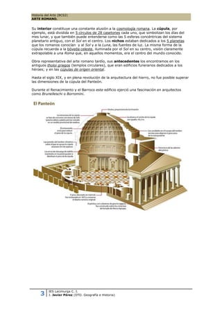 Historia del Arte (BCS2)
ARTE ROMANO.


Su interior constituye una constante alusión a la cosmología romana. La cúpula, por
ejemplo, está dividida en 5 círculos de 28 casetones cada uno, que simbolizan los días del
mes lunar, y que también puede entenderse como las 5 esferas concéntricas del sistema
planetario antiguo, con el Sol en el centro. Los nichos estaban dedicados a los 5 planetas
que los romanos conocían y al Sol y a la Luna, las fuentes de luz. La misma forma de la
cúpula recuerda a la bóveda celeste, iluminada por el Sol en su centro, visión claramente
extrapolable a una Roma que, en aquellos momentos, era el centro del mundo conocido.

Obra representativa del arte romano tardío, sus antecedentes los encontramos en los
antiguos tholoi griegos (templos circulares), que eran edificios funerarios dedicados a los
héroes; y en las cúpulas de origen oriental.

Hasta el siglo XIX, y en plena revolución de la arquitectura del hierro, no fue posible superar
las dimensiones de la cúpula del Panteón.

Durante el Renacimiento y el Barroco este edificio ejerció una fascinación en arquitectos
como Brunelleschi o Borromini.




           IES Lacimurga C. I.
     3     J. Javier Pérez (DTO. Geografía e Historia)
 