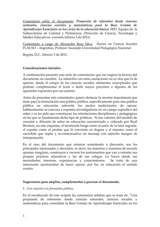 Comentario sobre el documento: Propuesta de referentes desde ciencias
naturales, ciencias sociales y matemáticas para la Base Común de
Aprendizajes Esenciales en los ciclos de la educación básica. SED. Equipo de la
Subsecretaría de Calidad y Pertinencia -Dirección de Ciencia, Tecnología y
Medios Educativos- (versión febrero 3 de 2011)

Comentario a cargo de Alexander Ruiz Silva. Doctor en Ciencia Sociales
FLACSO – Argentina. Profesor Asociado Universidad Pedagógica Nacional.

Bogotá, D.C., febrero 3 de 2011.



Consideraciones iniciales.

A continuación presento una serie de comentarios que me sugiere la lectura del
documento en cuestión. La intención con estas anotaciones no es otra que la de
aportar, desde el campo de las ciencias sociales, elementos conceptuales que
podrían complementar el texto o darle mayor precisión a algunos de los
apartados expuestos por sus autores.

Antes de presentar mis comentarios quiero destacar la enorme importancia que
tiene para la formulación una política pública, específicamente para una política
pública en educación subvertir los modos tradicionales de operar:
habitualmente se convoca a expertos investigadores en un campo específico del
saber y se les pide que construyan las orientaciones disciplinares y pedagógicas
en las que se fundamenta dicho tipo de políticas. Si nos valemos del modelo de
creación y difusión de saber en educación caracterizado y criticado por Basil
Berstein, en este esquema, el tecnócrata funge como el autor de la letra sagrada,
el experto como el profeta que la convierte en dogma y el maestro como el
sacerdote que repite y re-contextualiza un mensaje con estrecho margen de
interpretación.

En el caso del documento que estamos sometiendo a discusión, son los
principales interesados y afectados, es decir, las maestras y maestros de escuela
quienes imaginan, construyen y recrean los instrumentos que van a orientar sus
propias prácticas educativas y las de sus colegas. Lo hacen desde sus
necesidades, intereses, experiencias y conocimientos.          Se trata de una
interesante oportunidad de hacer operar, por fin, en educación el sentido
común.



Sugerencias para ampliar, complementar o precisar el documento.

1. Con relación a la formación política.

En el encabezado de este acápite las autoras(es) señalan que se trata de: “Una
propuesta de referentes desde ciencias naturales, ciencias sociales y
matemáticas para consolidar la Base Común de Aprendizajes Esenciales en los


1
 