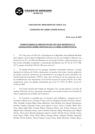 1
COLEGIO DE ABOGADOS DE CHILE A.G.
COMISIÓN DE LIBRE COMPETENCIA
28 de mayo de 2015
COMENTARIOS AL PROYECTO DE LEY QUE MODIFICA LA
LEGISLACIÓN SOBRE DEFENSA DE LA LIBRE COMPETENCIA
1. El 19 de marzo de 2015 S.E. la Presidenta de la República, doña Michelle Bachelet
Jeria, ingresó a la H. Cámara de Diputados el Proyecto de Ley que modifica el Decreto con
Fuerza de Ley N° 1 de 2004, del Ministerio de Economía, Fomento y Reconstrucción, que
fija el texto refundido, coordinado y sistematizado del Decreto Ley Nº 211 de 1973 (“DL
211”), número de boletín 9.950-03 (“Proyecto de Ley”).
2. El referido Proyecto de Ley persigue introducir sustanciales reformas a nuestra
legislación de defensa de la libre competencia, en materias tales como colusión, aplicación
de multas, control de operaciones de concentración y la entrega de nuevas facultades a la
Fiscalía Nacional Económica (“FNE”), entre otras. El Proyecto de Ley representa una de
las modificaciones más importantes en la historia reciente de nuestro derecho de la libre
competencia, junto con aquéllas introducidas por la ley N° 19.911 de 2003 y la ley N°
20.361 de 2009.
3. El Consejo General del Colegio de Abogados A.G. acordó abocarse a la tarea de
analizar el Proyecto de Ley y presentar comentarios, convocando al efecto a la Comisión de
Libre Competencia de la Orden (“la Comisión”).
4. La Comisión es presidida por el consejero Julio Pellegrini, e integrada por los
consejeros Alberto Lyon y Enrique Urrutia y por los abogados invitados Francisco Agüero,
Elías Astudillo, Cristián Banfi, Jaime Barahona, Carla Bordoli, José Manuel Bustamante,
Josefina Campos, Sebastián Castro, Juan Ignacio Correa, Arturo Costabal, María Elina
Cruz, María Isabel Díaz, Cristián Doren, Sebastián Dufeu, José Tomás Errázuriz, José
Miguel Gana, Benjamín Grebe, Juan Cristóbal Gumucio, Diego Hernández, José Miguel
Huerta, Álvaro Jana, Ricardo Jungmann, Ignacio Larraín, Nicolás Lewin, Claudio Lizana,
Carla López, Pedro Lluch, Paulo Montt, Santiago Montt, Gabriela Morales, Benjamín
Mordoj, Nicole Nehme, Álvaro Ortúzar, Lorena Pavic, Pedro Rencoret, Cristián Reyes,
 