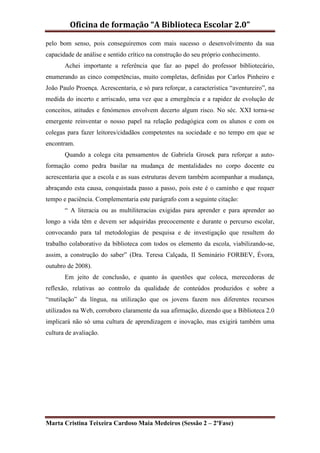 Oficina de formação “A Biblioteca Escolar 2.0”

pelo bom senso, pois conseguiremos com mais sucesso o desenvolvimento da sua
capacidade de análise e sentido crítico na construção do seu próprio conhecimento.
       Achei importante a referência que faz ao papel do professor bibliotecário,
enumerando as cinco competências, muito completas, definidas por Carlos Pinheiro e
João Paulo Proença. Acrescentaria, e só para reforçar, a característica “aventureiro”, na
medida do incerto e arriscado, uma vez que a emergência e a rapidez de evolução de
conceitos, atitudes e fenómenos envolvem decerto algum risco. No séc. XXI torna-se
emergente reinventar o nosso papel na relação pedagógica com os alunos e com os
colegas para fazer leitores/cidadãos competentes na sociedade e no tempo em que se
encontram.
       Quando a colega cita pensamentos de Gabriela Grosek para reforçar a auto-
formação como pedra basilar na mudança de mentalidades no corpo docente eu
acrescentaria que a escola e as suas estruturas devem também acompanhar a mudança,
abraçando esta causa, conquistada passo a passo, pois este é o caminho e que requer
tempo e paciência. Complementaria este parágrafo com a seguinte citação:
       “ A literacia ou as multiliteracias exigidas para aprender e para aprender ao
longo a vida têm e devem ser adquiridas precocemente e durante o percurso escolar,
convocando para tal metodologias de pesquisa e de investigação que resultem do
trabalho colaborativo da biblioteca com todos os elemento da escola, viabilizando-se,
assim, a construção do saber” (Dra. Teresa Calçada, II Seminário FORBEV, Évora,
outubro de 2008).
       Em jeito de conclusão, e quanto às questões que coloca, merecedoras de
reflexão, relativas ao controlo da qualidade de conteúdos produzidos e sobre a
“mutilação” da língua, na utilização que os jovens fazem nos diferentes recursos
utilizados na Web, corroboro claramente da sua afirmação, dizendo que a Biblioteca 2.0
implicará não só uma cultura de aprendizagem e inovação, mas exigirá também uma
cultura de avaliação.




Marta Cristina Teixeira Cardoso Maia Medeiros (Sessão 2 – 2ºFase)
 