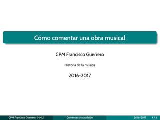 Cómo comentar una obra musical
CPM Francisco Guerrero
Historia de la música
2016-2017
CPM Francisco Guerrero (HMU) Comentar una audición 2016-2017 1 / 6
 