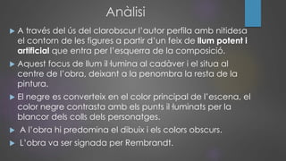 Anàlisi
 A través del ús del clarobscur l’autor perfila amb nitidesa
el contorn de les figures a partir d’un feix de llum potent i
artificial que entra per l’esquerra de la composició.
 Aquest focus de llum il·lumina al cadàver i el situa al
centre de l’obra, deixant a la penombra la resta de la
pintura.
 El negre es converteix en el color principal de l’escena, el
color negre contrasta amb els punts il·luminats per la
blancor dels colls dels personatges.
 A l’obra hi predomina el dibuix i els colors obscurs.
 L’obra va ser signada per Rembrandt.
 