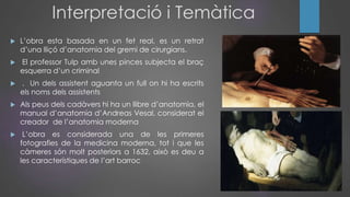 Interpretació i Temàtica
 L’obra esta basada en un fet real, es un retrat
d’una lliçó d’anatomia del gremi de cirurgians.
 El professor Tulp amb unes pinces subjecta el braç
esquerra d’un criminal
 . Un dels assistent aguanta un full on hi ha escrits
els noms dels assistents
 Als peus dels cadàvers hi ha un llibre d’anatomia, el
manual d’anatomia d’Andreas Vesal, considerat el
creador de l’anatomia moderna
 L’obra es considerada una de les primeres
fotografies de la medicina moderna, tot i que les
càmeres són molt posteriors a 1632, això es deu a
les característiques de l’art barroc
 