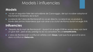 Models i influencies
Models
 va ser un seguidor fidel del naturalisme de Caravaggio, del qui va saber adoptar el
tractament tenebrista de la llum
 La relació de l’obra de Rembrandt no va ser directa. La relació es va produir a
través dels pintors Holandesos que van anar a la ciutat de Roma durant el segle XVII.
Influencies
 Després de la mort de Rembrandt i durant tot el segle XVIII les seves obres van tenir
un gran èxit , però el seu prestigi no es va consolidar fins al romanticisme.
 L’obra de Rembrandt va influir en artistes com Goya. I pel que fa el gravat la seva
obra va influir en Delacroix.
 