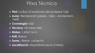 Fitxa Tècnica
 Títol: La lliçó d’anatomia del professor Tulp
 Autor: Rembrandt (Leiden, 1606 – Amsterdam,
1669)
 Cronologia:1632
 Tècnica: Oli sobre tela
 Mides: 1,69x2,16 m.
 Estil :Barroc
 Tema : Retrat col·lectiu
 Localització: Mauritshismueum (l’Haia)
 
