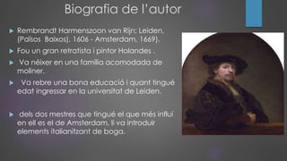 Biografia de l’autor
 Rembrandt Harmenszoon van Rijn; Leiden,
(Països Baixos), 1606 - Amsterdam, 1669).
 Fou un gran retratista i pintor Holandes .
 Va néixer en una família acomodada de
moliner.
 Va rebre una bona educació i quant tingué
edat ingressar en la universitat de Leiden.
 dels dos mestres que tingué el que més influí
en ell es el de Amsterdam, li va introduir
elements italianitzant de boga.
 