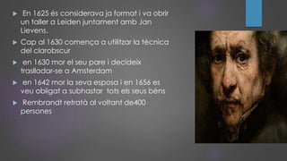  En 1625 és considerava ja format i va obrir
un taller a Leiden juntament amb Jan
Lievens.
 Cap al 1630 comença a utilitzar la tècnica
del clarobscur
 en 1630 mor el seu pare i decideix
traslladar-se a Amsterdam
 en 1642 mor la seva esposa i en 1656 es
veu obligat a subhastar tots els seus béns
 Rembrandt retratà al voltant de400
persones
 