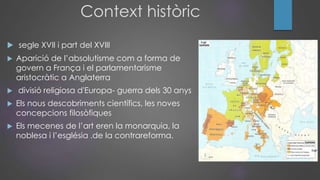 Context històric
 segle XVII i part del XVIII
 Aparició de l’absolutisme com a forma de
govern a França i el parlamentarisme
aristocràtic a Anglaterra
 divisió religiosa d'Europa- guerra dels 30 anys
 Els nous descobriments científics, les noves
concepcions filosòfiques
 Els mecenes de l’art eren la monarquia, la
noblesa i l’església .de la contrareforma.
 