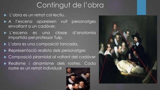 Contingut de l’obra
 L’obra es un retrat col·lectiu.
 A l’escena apareixen vuit personatges
envoltant a un cadàver.
 L’escena es una classe d’anatomia
impartida pel professor Tulp.
 L’obra es una composició tancada.
 Representació realista dels personatges
 Composició piramidal al voltant del cadàver
 Realisme i dinamisme dels rostres. Cada
rostre es un retrat individual
 
