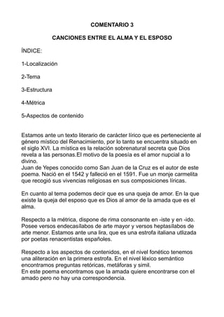 COMENTARIO 3
CANCIONES ENTRE EL ALMA Y EL ESPOSO
ÍNDICE:
1-Localización
2-Tema
3-Estructura
4-Métrica
5-Aspectos de contenido
Estamos ante un texto literario de carácter lírico que es perteneciente al
género místico del Renacimiento, por lo tanto se encuentra situado en
el siglo XVI. La mística es la relación sobrenatural secreta que Dios
revela a las personas.El motivo de la poesía es el amor nupcial a lo
divino.
Juan de Yepes conocido como San Juan de la Cruz es el autor de este
poema. Nació en el 1542 y falleció en el 1591. Fue un monje carmelita
que recogió sus vivencias religiosas en sus composiciones líricas.
En cuanto al tema podemos decir que es una queja de amor. En la que
existe la queja del esposo que es Dios al amor de la amada que es el
alma.
Respecto a la métrica, dispone de rima consonante en -iste y en -ido.
Posee versos endecasílabos de arte mayor y versos heptasílabos de
arte menor. Estamos ante una lira, que es una estrofa italiana utlizada
por poetas renacentistas españoles.
Respecto a los aspectos de contenidos, en el nivel fonético tenemos
una aliteración en la primera estrofa. En el nivel léxico semántico
encontramos preguntas retóricas, metáforas y simil.
En este poema encontramos que la amada quiere encontrarse con el
amado pero no hay una correspondencia.
 