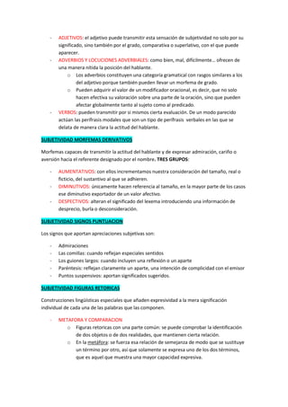 -   ADJETIVOS: el adjetivo puede transmitir esta sensación de subjetividad no solo por su
        significado, sino también por el grado, comparativa o superlativo, con el que puede
        aparecer.
    -   ADVERBIOS Y LOCUCIONES ADVERBIALES: como bien, mal, difícilmente… ofrecen de
        una manera nítida la posición del hablante.
            o Los adverbios constituyen una categoría gramatical con rasgos similares a los
                 del adjetivo porque también pueden llevar un morfema de grado.
            o Pueden adquirir el valor de un modificador oracional, es decir, que no solo
                 hacen efectiva su valoración sobre una parte de la oración, sino que pueden
                 afectar globalmente tanto al sujeto como al predicado.
    -   VERBOS: pueden transmitir por si mismos cierta evaluación. De un modo parecido
        actúan las perífrasis modales que son un tipo de perífrasis verbales en las que se
        delata de manera clara la actitud del hablante.

SUBJETIVIDAD MORFEMAS DERIVATIVOS

Morfemas capaces de transmitir la actitud del hablante y de expresar admiración, cariño o
aversión hacia el referente designado por el nombre. TRES GRUPOS:

    -   AUMENTATIVOS: con ellos incrementamos nuestra consideración del tamaño, real o
        ficticio, del sustantivo al que se adhieren.
    -   DIMINUTIVOS: únicamente hacen referencia al tamaño, en la mayor parte de los casos
        ese diminutivo exportador de un valor afectivo.
    -   DESPECTIVOS: alteran el significado del lexema introduciendo una información de
        desprecio, burla o desconsideración.

SUBJETIVIDAD SIGNOS PUNTUACION

Los signos que aportan apreciaciones subjetivas son:

    -   Admiraciones
    -   Las comillas: cuando reflejan especiales sentidos
    -   Los guiones largos: cuando incluyen una reflexión o un aparte
    -   Paréntesis: reflejan claramente un aparte, una intención de complicidad con el emisor
    -   Puntos suspensivos: aportan significados sugeridos.

SUBJETIVIDAD FIGURAS RETORICAS

Construcciones lingüísticas especiales que añaden expresividad a la mera significación
individual de cada una de las palabras que las componen.

    -   METAFORA Y COMPARACION
           o Figuras retoricas con una parte común: se puede comprobar la identificación
              de dos objetos o de dos realidades, que mantienen cierta relación.
           o En la metáfora: se fuerza esa relación de semejanza de modo que se sustituye
              un término por otro, así que solamente se expresa uno de los dos términos,
              que es aquel que muestra una mayor capacidad expresiva.
 