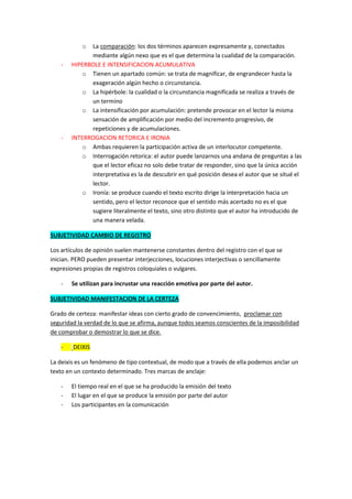 o La comparación: los dos términos aparecen expresamente y, conectados
             mediante algún nexo que es el que determina la cualidad de la comparación.
   -   HIPERBOLE E INTENSIFICACION ACUMULATIVA
           o Tienen un apartado común: se trata de magnificar, de engrandecer hasta la
             exageración algún hecho o circunstancia.
           o La hipérbole: la cualidad o la circunstancia magnificada se realiza a través de
             un termino
           o La intensificación por acumulación: pretende provocar en el lector la misma
             sensación de amplificación por medio del incremento progresivo, de
             repeticiones y de acumulaciones.
   -   INTERROGACION RETORICA E IRONIA
           o Ambas requieren la participación activa de un interlocutor competente.
           o Interrogación retorica: el autor puede lanzarnos una andana de preguntas a las
             que el lector eficaz no solo debe tratar de responder, sino que la única acción
             interpretativa es la de descubrir en qué posición desea el autor que se situé el
             lector.
           o Ironía: se produce cuando el texto escrito dirige la interpretación hacia un
             sentido, pero el lector reconoce que el sentido más acertado no es el que
             sugiere literalmente el texto, sino otro distinto que el autor ha introducido de
             una manera velada.

SUBJETIVIDAD CAMBIO DE REGISTRO

Los artículos de opinión suelen mantenerse constantes dentro del registro con el que se
inician. PERO pueden presentar interjecciones, locuciones interjectivas o sencillamente
expresiones propias de registros coloquiales o vulgares.

   -   Se utilizan para incrustar una reacción emotiva por parte del autor.

SUBJETIVIDAD MANIFESTACION DE LA CERTEZA

Grado de certeza: manifestar ideas con cierto grado de convencimiento, proclamar con
seguridad la verdad de lo que se afirma, aunque todos seamos conscientes de la imposibilidad
de comprobar o demostrar lo que se dice.

   -    DEIXIS

La deixis es un fenómeno de tipo contextual, de modo que a través de ella podemos anclar un
texto en un contexto determinado. Tres marcas de anclaje:

   -   El tiempo real en el que se ha producido la emisión del texto
   -   El lugar en el que se produce la emisión por parte del autor
   -   Los participantes en la comunicación
 