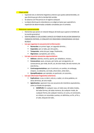 -   Elipsis verbal
        o Supresión de un elemento lingüístico anterior que queda sobreentendido, sin
             que disminuya por ello la claridad del sentido.
        o Se observa con frecuencia en el registro coloquial.
        o La elipsis disminuye la redundancia y se aligera el peso que supondría la
             repetición de determinadas unidades consabidas por el contexto.

-   Relaciones supraoracionales
        o Elementos que ponen en relación bloques de texto que superan el ámbito de
            la oración gramatical.
        o SON PALABRAS O LOCUCIONES CAPACES DE PONER EN RELACION SEMANTICA
            PARRAFOS ENTEROS, O CONJUNTO DE ORACIONES CONSIDERADAS UN SOLO
            BLOQUE.
        o Los que organizan la secuencia de la información:
                 Numerales: en primer lugar, en segundo término…
                 Espaciales: por un lado, por otra parte…
                 Temporales: antes de que, luego, finalmente…
                 Digresivos: a propósito, por cierto…
        o Los que anuncian secuencias argumentativas:
                 Aditivos: además, encima, aparte, por añadidura, incluso…
                 Consecutivos: pues, así pues, por tanto, por consiguiente, en
                     consecuencia, por ende, de ahí, así, de este modo, de esta manera, de
                     esta forma…
                 Contraargumentativos: por el contrario, en cambio, sin embargo,
                     empero, no obstante, con todo, ahora bien, antes bien…
                 Ejemplificadores: por ejemplo, en particular, en concreto…
        o Los que reformulan fragmentos anteriores:
                 Explicativos: o sea, es decir, esto es, a saber, en otras palabras, en
                     otros términos, de otro modo
                 Aglutinantes: aparecen tras una secuencia de miembros equivalentes,
                     como un listado de ejemplos.
                          EJEMPLOS: En cualquier caso, en todo caso, de todos modos,
                             de todas formas, de todas maneras, de cualquier modo, de
                             cualquier forma, de cualquier manera, en suma, en conclusión,
                             en síntesis, en resumidas cuentas, en definitiva, en fin, al fin y
                             al cabo, después de todo…
 