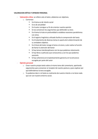VALORACION CRÍTICA Y OPINION PERSONAL

   -   Valoración critica: se refiere solo al texto y debemos ser objetivos.
           o Comentar:
                    Si el tema es de interés social
                    Si es de actualidad
                    Si el autor consigue su fin de orientar nuestra opinión
                    Si nos convencen los argumentos que defienden su tesis.
                    Si el tema lo trata en profundidad o establece excesivos paralelismos
                        con otros.
                    Si el registro lingüístico utilizado facilita la comprensión del texto
                    Si el tratamiento de diversos temas le aparta de la determinación de
                        su verdadero objetivo.
                    Si el titulo del texto recoge el tema o la tesis o solo realiza la función
                        de llamar la atención del lector
                    Si hay temas interdisciplinares con los que podemos relacionarlo
                    Si hay libros o películas que conozcamos y con los que podamos
                        asociarlo.
                    Si hay coherencia en el planteamiento general y en la estructura
                        escogida por parte del autor
   -   Opinión personal
           o Crear nuestro propio texto sobre el mismo tema del comentario, aportando
               argumentos para convencer al receptor de nuestra postura y para explicar por
               qué defendemos la tesis escogida.
           o Ya podemos decir si el texto es realmente de nuestro interés o no tiene nada
               que ver con nuestro entorno social.
 