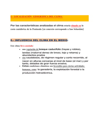 5.- LOCALIZACIÓN GEOGRÁFICA DEL CLIMA:



Por las características analizadas el clima estaría situado en la
costa cantábrica de la Península (en concreto corresponde a San Sebastián)



6.- INFLUENCIA DEL CLIMA EN EL MEDIO:

Este clima lleva asociada:
         •   una vegetación de bosque caducifolio (hayas y robles),
             landas (matorral denso de brezo, tojo y retama) y
             abundantes prados
         •   ríos caudalosos, de régimen regular y corto recorrido, al
             nacer en alturas cercanas al nivel de base (el mar) y por
             tanto, dotados de gran fuerza erosiva.
         •   Estas condiciones climáticas son favorables para ciertas actividades
             humanas, como: la ganadería, la explotación forestal o la
             producción hidroeléctrica.
 