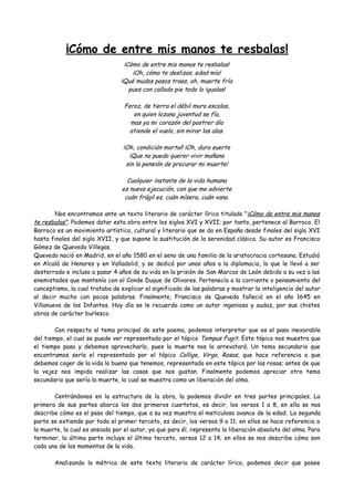 ¡Cómo de entre mis manos te resbalas!
¡Cómo de entre mis manos te resbalas!
¡Oh, cómo te deslizas, edad mía!
¡Qué mudos pasos traes, oh, muerte fría
pues con callado pie todo lo igualas!
Feroz, de tierra el débil muro escalas,
en quien lozana juventud se fía,
mas ya mi corazón del postrer día
atiende el vuelo, sin mirar las alas.
¡Oh, condición mortal! ¡Oh, dura suerte
¡Que no puedo querer vivir mañana
sin la pensión de procurar mi muerte!
Cualquier instante de la vida humana
es nueva ejecución, con que me advierte
cuán frágil es, cuán mísera, cuán vana.
Nos encontramos ante un texto literario de carácter lírico titulado "¡Cómo de entre mis manos
te resbalas". Podemos datar esta obra entre los siglos XVI y XVII; por tanto, pertenece al Barroco. El
Barroco es un movimiento artístico, cultural y literario que se da en España desde finales del siglo XVI
hasta finales del siglo XVII, y que supone la sustitución de la serenidad clásica. Su autor es Francisco
Gómez de Quevedo Villegas.
Quevedo nació en Madrid, en el año 1580 en el seno de una familia de la aristocracia cortesana. Estudió
en Alcalá de Henares y en Valladolid, y se dedicó por unos años a la diplomacia, lo que le llevó a ser
desterrado e incluso a pasar 4 años de su vida en la prisión de San Marcos de León debido a su vez a las
enemistades que mantenía con el Conde Duque de Olivares. Pertenecía a la corriente o pensamiento del
conceptismo, la cual trataba de explicar el significado de las palabras y mostrar la inteligencia del autor
al decir mucho con pocas palabras. Finalmente, Francisco de Quevedo falleció en el año 1645 en
Villanueva de los Infantes. Hoy día se le recuerda como un autor ingenioso y audaz, por sus chistes
obras de carácter burlesco.
Con respecto al tema principal de este poema, podemos interpretar que es el paso inexorable
del tiempo, el cual se puede ver representado por el tópico Tempus Fugit. Este tópico nos muestra que
el tiempo pasa y debemos aprovecharlo, pues la muerte nos lo arrevatará. Un tema secundario que
encontramos sería el representado por el tópico Collige, Virgo, Rosas, que hace referencia a que
debemos coger de la vida lo bueno que tenemos, representado en este tópico por las rosas; antes de que
la vejez nos impida realizar las cosas que nos gustan. Finalmente podemos apreciar otro tema
secundario que sería la muerte, la cual se muestra como un liberación del alma.
Centrándonos en la estructura de la obra, la podemos dividir en tres partes principales. La
primera de sus partes abarca los dos primeros cuartetos, es decir, los versos 1 a 8, en ella se nos
describe cómo es el paso del tiempo, que a su vez muestra el meticuloso avance de la edad. La segunda
parte se extiende por todo el primer terceto, es decir, los versos 9 a 11; en ellos se hace referencia a
la muerte, la cual es ansiada por el autor, ya que para él, representa la liberación absoluta del alma. Para
terminar, la última parte incluye el último terceto, versos 12 a 14; en ellos se nos describe cómo son
cada uno de los momentos de la vida.
Analizando la métrica de este texto literario de carácter lírico, podemos decir que posee
 