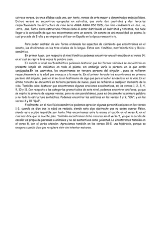 catroce versos, de once sílabas cada uno, por tanto, versos de arte mayor y denominados endecasílabos.
Dichos versos se encuentran agrupados en estrofas, que sería dos cuartetos y dos tercetos
respectivamente Su estructura de rima sería ABBA ABBA CDC DCD, con rima consonante en -las, -ía,
-erte, -ana. Tanto dicha estructura rítmica como el estar distribuido en cuartetos y tercetos, nos hace
llegar a la conclusión de que nos encontramos ante un soneto. Un soneto es una modalidad de poema, la
cual procede de Italia y se empiezó a utilizar en España en la época renacentista.
Para poder analizar de una forma ordenada los aspectos de contenido que encontramos en el
soneto, los dividiremos en los tres niveles de la lengua. Estos son: fonético, morfosintáctico y léxico-
semántico.
En primer lugar, con respecto al nivel fonético podemos encontrar una aliteración en el verso 14;
en el cual se repite tres veces la palabra cuan.
En cuanto al nivel morfosintáctico podemos destacar que las formas verbales se encuentran en
presente simple de indicativo en todo el poema, sin embargo varía la persona en la que están conjugados.
En los cuartetos, los encontramos en tercera persona del singular , pues se refieren respectivamente a
la edad que avanza y a la muerte. En el primer terceto los encontramos en primera persona del singular,
pues en él se da un testimonio de algo que para el autor es esencial en la vida. En el último terceto se
encuentra en tercera persona de nuevo, pues se refieren a cualquier momento de la vida. También cabe
destacar que encontramos algunas oraciones exclamativas, en los versos 1, 2, 3, 4, 9, 10 y 11. Con
respecto a las categorías gramaticales de este nivel, podemos encontrar anáforas, ya que se repite la
primera palabra de algunos versos, pero no son paralelismos, pues es únicamente la primera palabra y no
toda la estructura si3ntáctica. Podemos encontrar las anáforas en los versos 2 y 9, "Oh"; y en los
versos 3 y 10 "Qué".
Finalmente, en el nivel léxicosemántico podemos apreciar algunas personificaciones en los versos
1-2, cuando se dice que la edad se resbala, siendo esta algo abstracto que no posee cuerpo físico,
siendo esta acción imposiblede realizar por tanto. Nos encontramos ante la misma situación en el verso
4, en el cual nos dice que la muerte pisa. También encontramos dicho recurso en el verso 5, ya que la
acción de escalar es propia de personas o animales y no de sustantivos como juventud. Lo encntrramos
también en el verso 8, con el verbo atender. Apreciamos también en los versos 10-11 una hipérbole,
porque se exagera cuando dice que no quiere vivir sin intentar matarse.
 