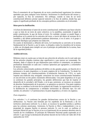 Para el comentario de un fragmento de un texto constitucional seguiremos los mismos 
apartados que para cualquier texto histórico. Incluiremos la clasificación del mismo y, 
por supuesto, la fase de comentario. Sin embargo, cuando se trata de un texto 
constitucional debemos prestar especial atención a la fase de análisis, donde hay que 
captar el significado profundo de los conceptos políticos contenidos en el articulado. 
Ideas para la clasificación. 
A la hora de determinar el autor de un texto constitucional, tendremos que hacer alusión 
a que se trata de un texto de autor colectivo; es la asamblea, asumiendo el papel de 
poder constituyente, la que da forma al texto. En realidad, siempre se puede llegar a 
profundizar en la autoría de los artículos del texto; a través del diario de sesiones de la 
asamblea y del debate parlamentario podemos determinar, si no el autor, sí el grupo o 
corriente ideológica que propone esa redacción. 
En cuanto al destinatario y difusión del texto, la Constitución se convierte en la norma 
fundamental de la Nación y, por lo tanto, va dirigida a todos los miembros de la misma 
y debe ser divulgada para cumplir así con el principio de publicidad de la norma, base 
de la seguridad jurídica. 
Análisis del texto. 
Debemos tener en cuenta que se trata de una selección de artículos con lo cual cada uno 
de los artículos elegidos contiene algo significativo y que merece ser comentado. No 
obstante, dado el espacio de que disponemos para realizar el comentario, no podemos 
profundizar demasiado en cada uno e incluso optaremos por agruparlos y comentarlos 
de manera conjunta. 
Los artículos seleccionados podemos dividirlos en dos grandes grupos, en función de si 
pertenecen a la parte dogmática o a la parte orgánica de la Constitución. Ya desde los 
primeros tiempos del constitucionalismo (Constitución francesa de 1791), se suele 
respetar una tradición muy arraigada: estructurar los textos constitucionales basándose 
en una división en dos partes claramente diferenciadas. Una parte dogmática en la que 
se contienen los grandes principios, las grandes definiciones que han de inspirar el 
desarrollo de la sociedad y del Estado, y en la que, asimismo, se reconoce un conjunto 
de derechos fundamentales de la persona y se garantiza su ejercicio. Una parte orgánica 
en la que se establece la división de los poderes del Estado, su organización territorial y 
la distribución de competencias a entidades territoriales de diferente tipo. En este 
sentido, los artículos 1 a 4 pertenecerían a la parte dogmática y el resto a la orgánica. 
Parte dogmática. 
Los artículos 1 a 4 contienen las grandes declaraciones acerca de la Nación y sus 
atribuciones. La Nación está formada por los españoles de la Península y de los 
territorios americanos (artículo 1), es decir, se reconoce la igualdad jurídica y política 
para las colonias americanas. Asimismo, la Nación es libre e independiente y no es 
propiedad de ninguna familia ni persona (artículo 2), con lo cual, se reafirma el 
principio liberal de que la Nación ya no es el patrimonio de un monarca absoluto sino la 
reunión de los ciudadanos. El principio de Soberanía Nacional queda expresado en el 
artículo 3, que recoge la declaración del primer decreto de las Cortes de Cádiz del 24 de 
septiembre de 1810: 
 
