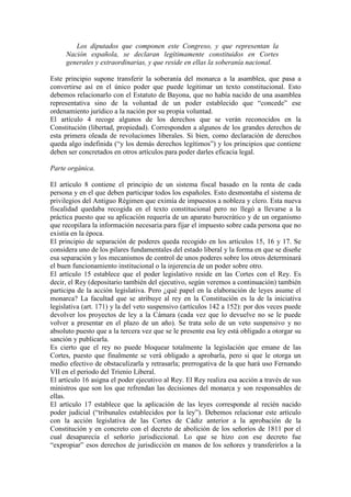 Los diputados que componen este Congreso, y que representan la 
Nación española, se declaran legítimamente constituidos en Cortes 
generales y extraordinarias, y que reside en ellas la soberanía nacional. 
Este principio supone transferir la soberanía del monarca a la asamblea, que pasa a 
convertirse así en el único poder que puede legitimar un texto constitucional. Esto 
debemos relacionarlo con el Estatuto de Bayona, que no había nacido de una asamblea 
representativa sino de la voluntad de un poder establecido que “concede” ese 
ordenamiento jurídico a la nación por su propia voluntad. 
El artículo 4 recoge algunos de los derechos que se verán reconocidos en la 
Constitución (libertad, propiedad). Corresponden a algunos de los grandes derechos de 
esta primera oleada de revoluciones liberales. Si bien, como declaración de derechos 
queda algo indefinida (“y los demás derechos legítimos”) y los principios que contiene 
deben ser concretados en otros artículos para poder darles eficacia legal. 
Parte orgánica. 
El artículo 8 contiene el principio de un sistema fiscal basado en la renta de cada 
persona y en el que deben participar todos los españoles. Esto desmontaba el sistema de 
privilegios del Antiguo Régimen que eximía de impuestos a nobleza y clero. Esta nueva 
fiscalidad quedaba recogida en el texto constitucional pero no llegó a llevarse a la 
práctica puesto que su aplicación requería de un aparato burocrático y de un organismo 
que recopilara la información necesaria para fijar el impuesto sobre cada persona que no 
existía en la época. 
El principio de separación de poderes queda recogido en los artículos 15, 16 y 17. Se 
considera uno de los pilares fundamentales del estado liberal y la forma en que se diseñe 
esa separación y los mecanismos de control de unos poderes sobre los otros determinará 
el buen funcionamiento institucional o la injerencia de un poder sobre otro. 
El artículo 15 establece que el poder legislativo reside en las Cortes con el Rey. Es 
decir, el Rey (depositario también del ejecutivo, según veremos a continuación) también 
participa de la acción legislativa. Pero ¿qué papel en la elaboración de leyes asume el 
monarca? La facultad que se atribuye al rey en la Constitución es la de la iniciativa 
legislativa (art. 171) y la del veto suspensivo (artículos 142 a 152): por dos veces puede 
devolver los proyectos de ley a la Cámara (cada vez que lo devuelve no se le puede 
volver a presentar en el plazo de un año). Se trata solo de un veto suspensivo y no 
absoluto puesto que a la tercera vez que se le presente esa ley está obligado a otorgar su 
sanción y publicarla. 
Es cierto que el rey no puede bloquear totalmente la legislación que emane de las 
Cortes, puesto que finalmente se verá obligado a aprobarla, pero si que le otorga un 
medio efectivo de obstaculizarla y retrasarla; prerrogativa de la que hará uso Fernando 
VII en el periodo del Trienio Liberal. 
El artículo 16 asigna el poder ejecutivo al Rey. El Rey realiza esa acción a través de sus 
ministros que son los que refrendan las decisiones del monarca y son responsables de 
ellas. 
El artículo 17 establece que la aplicación de las leyes corresponde al recién nacido 
poder judicial (“tribunales establecidos por la ley”). Debemos relacionar este artículo 
con la acción legislativa de las Cortes de Cádiz anterior a la aprobación de la 
Constitución y en concreto con el decreto de abolición de los señoríos de 1811 por el 
cual desaparecía el señorío jurisdiccional. Lo que se hizo con ese decreto fue 
“expropiar” esos derechos de jurisdicción en manos de los señores y transferirlos a la 
 