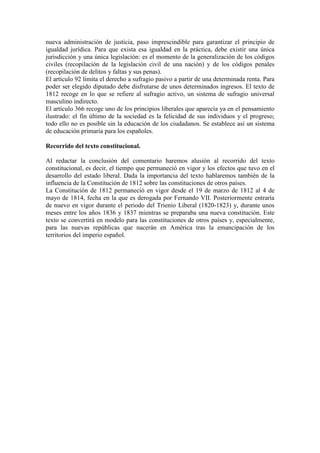 nueva administración de justicia, paso imprescindible para garantizar el principio de 
igualdad jurídica. Para que exista esa igualdad en la práctica, debe existir una única 
jurisdicción y una única legislación: es el momento de la generalización de los códigos 
civiles (recopilación de la legislación civil de una nación) y de los códigos penales 
(recopilación de delitos y faltas y sus penas). 
El artículo 92 limita el derecho a sufragio pasivo a partir de una determinada renta. Para 
poder ser elegido diputado debe disfrutarse de unos determinados ingresos. El texto de 
1812 recoge en lo que se refiere al sufragio activo, un sistema de sufragio universal 
masculino indirecto. 
El artículo 366 recoge uno de los principios liberales que aparecía ya en el pensamiento 
ilustrado: el fin último de la sociedad es la felicidad de sus individuos y el progreso; 
todo ello no es posible sin la educación de los ciudadanos. Se establece así un sistema 
de educación primaria para los españoles. 
Recorrido del texto constitucional. 
Al redactar la conclusión del comentario haremos alusión al recorrido del texto 
constitucional, es decir, el tiempo que permaneció en vigor y los efectos que tuvo en el 
desarrollo del estado liberal. Dada la importancia del texto hablaremos también de la 
influencia de la Constitución de 1812 sobre las constituciones de otros países. 
La Constitución de 1812 permaneció en vigor desde el 19 de marzo de 1812 al 4 de 
mayo de 1814, fecha en la que es derogada por Fernando VII. Posteriormente entraría 
de nuevo en vigor durante el periodo del Trienio Liberal (1820-1823) y, durante unos 
meses entre los años 1836 y 1837 mientras se preparaba una nueva constitución. Este 
texto se convertirá en modelo para las constituciones de otros países y, especialmente, 
para las nuevas repúblicas que nacerán en América tras la emancipación de los 
territorios del imperio español. 
