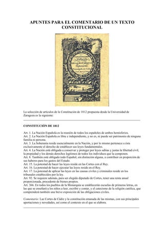 APUNTES PARA EL COMENTARIO DE UN TEXTO 
CONSTITUCIONAL 
La selección de artículos de la Constitución de 1812 propuesta desde la Universidad de 
Zaragoza es la siguiente: 
_____________________________________________________________________________ 
CONSTITUCIÓN DE 1812 
Art. 1. La Nación Española es la reunión de todos los españoles de ambos hemisferios. 
Art. 2. La Nación Española es libre e independiente, y no es, ni puede ser patrimonio de ninguna 
familia ni persona. 
Art. 3. La Soberanía reside esencialmente en la Nación, y por lo mismo pertenece a ésta 
exclusivamente el derecho de establecer sus leyes fundamentales. 
Art. 4. La Nación está obligada a conservar y proteger por leyes sabias y justas la libertad civil, 
la propiedad y los demás derechos legítimos de todos los individuos que la componen. 
Art. 8. También está obligado todo Español, sin distinción alguna, a contribuir en proporción de 
sus haberes para los gastos del Estado. 
Art. 15. La potestad de hacer las leyes reside en las Cortes con el Rey. 
Art. 16. La potestad de hacer ejecutar las leyes reside en el Rey. 
Art. 17. La potestad de aplicar las leyes en las causas civiles y criminales reside en los 
tribunales establecidos por la ley. 
Art. 92. Se requiere además, para ser elegido diputado de Cortes, tener una renta anual 
proporcionada, procedente de bienes propios. 
Art. 366. En todos los pueblos de la Monarquía se establecerán escuelas de primeras letras, en 
las que se enseñará a los niños a leer, escribir y contar, y el catecismo de la religión católica, que 
comprenderá también una breve exposición de las obligaciones civiles. 
Comentario: Las Cortes de Cádiz y la constitución emanada de las mismas, con sus principales 
aportaciones y novedades, así como el contexto en el que se elabora. 
______________________________________________________________________ 
 