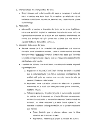 2. Intencionalidad del autor y sentido del texto.
   •   Debe indicarse cuál es la intención del autor al componer el texto así
       como el sentido que éste tiene. Si es posible, se relacionará dicho
       sentido e intención con otros textos, experiencias y conocimientos que el
       alumno tenga.
3. Adecuación.-
   •   Adecuación al sentido e intención del texto de la forma lingüística,
       estructura, variedad lingüística, modalidad textual o recursos retóricos
       significativos empleados por el autor. En este apartado debe tenerse en
       cuenta que siempre hay que aportar las razones que nos llevan a
       expresar cada una de nuestras opiniones.
4. Valoración de las ideas del texto.
   •   Siempre hay que partir del comentario del tema del texto que hayamos
       señalado en el apartado de análisis. Junto al comentario del tema del
       texto podemos y debemos comentar también las ideas que hayamos
       señalado como principales o alguna otra que nos parezca especialmente
       significativa o interesante.
   •   La valoración de cada una de las ideas que comentemos debe seguir el
       siguiente proceso:
          a. Exposición de la postura del autor.- Hemos de tener en cuenta
              que la postura del autor ya la hemos explicitado en el apartado de
              análisis del texto, de manera que en este momento solo es
              necesario hacer un recordatorio.
          b. Expansión.- Esta operación consiste en relacionar la posición
              mantenida por el autor con otras posiciones que la corroboren,
              repitan o refuten.
          c. Valoración personal.- En este momento el alumno debe expresar
              su posición ante lo expuesto por el autor, bien sea corroborando,
              refutando o matizando lo que aparece expuesto en el texto que se
              comenta. No debe olvidarse que esta última operación, en
              realidad, se trata de una argumentación por lo que será necesario
              que incluya:
                  •   Tesis.- Posición que el alumno adopta ante la idea
                      expuesta por el autor en el texto.
                  •   Argumentos.- Razones que apoyan la posición del alumno.
 