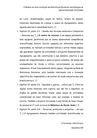 O Modelo de Auto-Avaliação das Bibliotecas Escolares: metodologias de
                                            operacionalização (Conclusão)



do Livro, dramatizações, peças de teatro, leitura de poemas,

histórias), destinadas às crianças e alunos do Agrupamento, sendo

algumas abertas à comunidade local (…)”;

Capítulo IV, ponto 3.3. – Gestão dos recursos materiais e financeiros

-, menciona que “(…) O centro de recursos é um espaço polivalente e

bem equipado, permitindo que os alunos desenvolvam competências

diversificadas (leitura, escrita, pesquisa em diferentes suportes,

expressões), se realizem actividades lúdicas e outras. Nesse espaço

são guardados registos de actividades e projectos desenvolvidos no

Agrupamento, que vão constituindo a sua memória colectiva e que

podem ser disponibilizados a quem os queira consultar. Os alunos são

acompanhados de forma a utilizar correctamente os recursos

disponíveis. O bom funcionamento deste espaço, integrado na Rede de

Bibliotecas Escolares, está também relacionado com a formação

específica dos responsáveis e da auxiliar de acção educativa que nele

presta serviço (…)”;

Capítulo IV, ponto 3.5. – Equidade e justiça -, refere que “(…) Para de

alguma forma minimizar esta ruptura, que não lhe é imputável, os

órgãos de gestão decidiram trazer esses alunos às actividades

consideradas de maior interesse como, por exemplo, a Semana da

Leitura. Também o projecto Circulendo é uma forma de fazer chegar

às escolas do 1.º ciclo os livros da Biblioteca da Escola Sede (…)”;

Capitulo IV, ponto 4.4. – Parcerias, protocolos e projectos -, diz que

“(…) O Agrupamento dinamiza também actividades diversificadas no



                                               A Formanda: Hélia Pereira

                                                           Dezembro/09
 