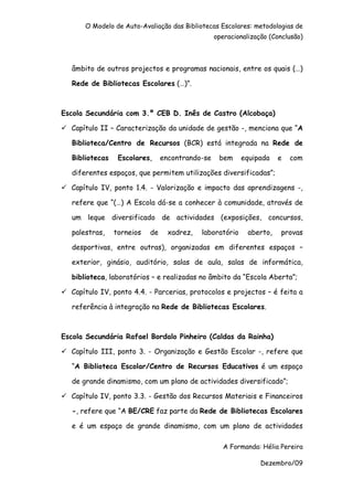 O Modelo de Auto-Avaliação das Bibliotecas Escolares: metodologias de
                                                  operacionalização (Conclusão)



   âmbito de outros projectos e programas nacionais, entre os quais (…)

   Rede de Bibliotecas Escolares (…)”.



Escola Secundária com 3.º CEB D. Inês de Castro (Alcobaça)

  Capítulo II – Caracterização da unidade de gestão -, menciona que “A

   Biblioteca/Centro de Recursos (BCR) está integrada na Rede de

   Bibliotecas    Escolares,     encontrando-se    bem     equipada    e   com

   diferentes espaços, que permitem utilizações diversificadas”;

  Capítulo IV, ponto 1.4. - Valorização e impacto das aprendizagens -,

   refere que “(…) A Escola dá-se a conhecer à comunidade, através de

   um leque diversificado de actividades (exposições, concursos,

   palestras,    torneios   de     xadrez,   laboratório     aberto,   provas

   desportivas, entre outras), organizadas em diferentes espaços –

   exterior, ginásio, auditório, salas de aula, salas de informática,

   biblioteca, laboratórios – e realizadas no âmbito da “Escola Aberta”;

  Capítulo IV, ponto 4.4. - Parcerias, protocolos e projectos – é feita a

   referência à integração na Rede de Bibliotecas Escolares.



Escola Secundária Rafael Bordalo Pinheiro (Caldas da Rainha)

  Capítulo III, ponto 3. - Organização e Gestão Escolar -, refere que

   “A Biblioteca Escolar/Centro de Recursos Educativos é um espaço

   de grande dinamismo, com um plano de actividades diversificado”;

  Capítulo IV, ponto 3.3. - Gestão dos Recursos Materiais e Financeiros

   -, refere que “A BE/CRE faz parte da Rede de Bibliotecas Escolares

   e é um espaço de grande dinamismo, com um plano de actividades

                                                     A Formanda: Hélia Pereira

                                                                 Dezembro/09
 