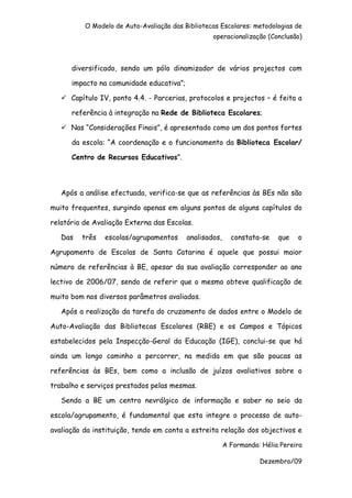 O Modelo de Auto-Avaliação das Bibliotecas Escolares: metodologias de
                                                  operacionalização (Conclusão)



      diversificado, sendo um pólo dinamizador de vários projectos com

      impacto na comunidade educativa”;

      Capítulo IV, ponto 4.4. - Parcerias, protocolos e projectos – é feita a

      referência à integração na Rede de Biblioteca Escolares;

      Nas “Considerações Finais”, é apresentado como um dos pontos fortes

      da escola: “A coordenação e o funcionamento da Biblioteca Escolar/

      Centro de Recursos Educativos”.




   Após a análise efectuada, verifica-se que as referências às BEs não são

muito frequentes, surgindo apenas em alguns pontos de alguns capítulos do

relatório de Avaliação Externa das Escolas.

   Das   três   escolas/agrupamentos      analisados,     constata-se    que   o

Agrupamento de Escolas de Santa Catarina é aquele que possui maior

número de referências à BE, apesar da sua avaliação corresponder ao ano

lectivo de 2006/07, sendo de referir que o mesmo obteve qualificação de

muito bom nos diversos parâmetros avaliados.

   Após a realização da tarefa do cruzamento de dados entre o Modelo de

Auto-Avaliação das Bibliotecas Escolares (RBE) e os Campos e Tópicos

estabelecidos pela Inspecção-Geral da Educação (IGE), conclui-se que há

ainda um longo caminho a percorrer, na medida em que são poucas as

referências às BEs, bem como a inclusão de juízos avaliativos sobre o

trabalho e serviços prestados pelas mesmas.

   Sendo a BE um centro nevrálgico de informação e saber no seio da

escola/agrupamento, é fundamental que esta integre o processo de auto-

avaliação da instituição, tendo em conta a estreita relação dos objectivos e

                                                        A Formanda: Hélia Pereira

                                                                   Dezembro/09
 