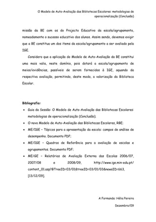 O Modelo de Auto-Avaliação das Bibliotecas Escolares: metodologias de
                                                   operacionalização (Conclusão)



missão da BE com os do Projecto Educativo da escola/agrupamento,

nomeadamente o sucesso educativo dos alunos. Assim sendo, devemos exigir

que a BE constitua um dos items da escola/agrupamento a ser avaliado pela

IGE.

    Considero que a aplicação do Modelo de Auto-Avaliação da BE constitui

uma mais valia, neste domínio, pois dotará a escola/agrupamento de

meios/evidências, passíveis de serem fornecidos à IGE, aquando da

respectiva avaliação, permitindo, deste modo, a valorização da Biblioteca

Escolar.




Bibliografia:

•   Guia da Sessão: O Modelo de Auto-Avaliação das Bibliotecas Escolares:

    metodologias de operacionalização (Conclusão);

•   O novo Modelo de Auto-Avaliação das Bibliotecas Escolares, RBE;

•   ME/IGE – Tópicos para a apresentação da escola: campos de análise de

    desempenho. Documento PDF;

•   ME/IGE – Quadros de Referência para a avaliação de escolas e

    agrupamentos. Documento PDF;

•   ME/GE – Relatórios de Avaliação Externa das Escolas 2006/07,

    2007/08           e         2008/09,           http://www.ige.min-edu.pt/

    content_01.asp?BTreeID=03/01&treeID=03/01/03&newsID=663,

    [13/12/09].




                                                      A Formanda: Hélia Pereira

                                                                  Dezembro/09
 