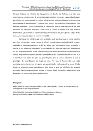 Workshop - O Modelo de Auto-Avaliação das Bibliotecas Escolares:
                       metodologias de operacionalização (Parte III - Conclusão)   2010

literacia. Todavia, no relatório do Agrupamento de Escolas da Trafaria, para além das
referências ao equipamento e de ser considerada a biblioteca como «um espaço educativo por
excelência», «o melhor espaço da escola» nela se encontram disponibilizados os documentos
estruturantes do Agrupamento”. Verifiquei que, embora de modo pouco significativo, este
relatório referente a 2008/2009 confere já à biblioteca escolar uma importância que não
encontrei nos relatórios anteriores. Ainda assim é curioso é verificar que este relatório
referente ao Agrupamento da Trafaria refere a participação no PNL, mas ignora a função da BE
neste, uma vez que o separa da parceria com a RBE.
        Na leitura dos relatórios por mim analisados pude constatar que há muito trabalho
para fazer e muito para mudar no que se refere à inclusão da auto-avaliação da BE na auto-
avaliação da escola/agrupamento. As BE, até agora mais preocupadas com a promoção e
realização das actividades do que em “ arranjar evidências”, têm que acentuar o desempenho
do seu papel fundamental, que é contribuírem para a melhoria dos resultados escolares dos
alunos. Há que analisar objectivamente a forma como se está a concretizar o trabalho nas BE e
o contributo que estas dão para as aprendizagens, para o sucesso educativo e para a
promoção da aprendizagem ao longo da vida. Por isso, é fundamental que cada
escola/agrupamento conheça o impacto que as actividades realizadas pela e com a BE vão
tendo no processo ensino-aprendizagem, bem como o grau de eficiência dos serviços
prestados. Caberá doravante ao PB advogar os serviços da BE, utilizando o MAABE como uma
ferramenta de auto-conhecimento e de melhoria.




Bibliografia

MINISTÉRIO DA EDUCAÇÃO, INSPECÇÃO-GERAL DA EDUCAÇÃO, Quadro de referência para a
avaliação de escolas e agrupamentos

MINISTÉRIO DA EDUCAÇÃO, MAABEhttp://forumbibliotecas.rbe.min-
edu.pt/mod/resource/view.php?inpopup=true&id=14379




Formanda Alexandra Lopes
 