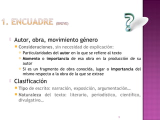    Autor, obra, movimiento género
       Consideraciones, sin necesidad de explicación:
           Particularidades del autor en lo que se refiere al texto
           Momento o importancia de esa obra en la producción de su
            autor
           Si es un fragmento de obra conocida, lugar o importancia del
            mismo respecto a la obra de la que se extrae
   Clasificación
     Tipo de escrito: narración, exposición, argumentación…
     Naturaleza del texto: literario, periodístico, científico,
      divulgativo…


                                                            3
 