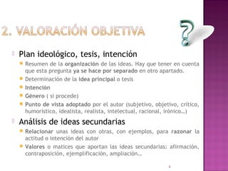    Plan ideológico, tesis, intención
       Resumen de la organización de las ideas. Hay que tener en cuenta
        que esta pregunta ya se hace por separado en otro apartado.
       Determinación de la idea principal o tesis
       Intención
       Género ( si procede)
       Punto de vista adoptado por el autor (subjetivo, objetivo, crítico,
        humorístico, idealista, realista, intelectual, racional, irónico…)
   Análisis de ideas secundarias
     Relacionar unas ideas con otras, con ejemplos, para razonar la
      actitud o intención del autor
     Valores o matices que aportan las ideas secundarias: afirmación,
      contraposición, ejemplificación, ampliación…

                                                               4
 