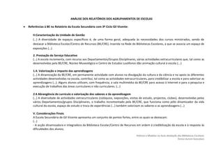 ANÁLISE DOS RELATÓRIOS DOS AGRUPAMENTOS DE ESCOLAS

Referências à BE no Relatório da Escola Secundária com 3º Ciclo Gil Vicente:

   II.Caracterização da Unidade de Gestão
   (…) A diversidade de espaços específicos é, de uma forma geral, adequada às necessidades dos cursos ministrados, sendo de
   destacar a Biblioteca Escolar/Centro de Recursos (BE/CRE), inserida na Rede de Bibliotecas Escolares, a que se associa um espaço de
   exposições (…)

   2. Prestação do Serviço Educativo
   (…) A escola incrementa, com recurso aos Departamentos/Grupos Disciplinares, várias actividades extracurriculares que, tal como as
   desenvolvidas pela BE/CRE, Núcleo Museológico e Centro de Estudos Lusófonos dão animação cultural à escola (...)

   1.4. Valorização e impacto das aprendizagens
   (…) A dinamização da BE/CRE, em permanente actividade com alunos na divulgação da cultura e da ciência e no apoio às diferentes
   actividades desenvolvidas na escola, contribui, tal como as actividades extracurriculares, para credibilizar a escola e para valorizar as
   aprendizagens (…). Alguns alunos utilizam, com frequência, a sala multimédia da BE/CRE para acesso à Internet e para a pesquisa e
   execução de trabalhos das áreas curriculares e não curriculares. (...)

   2.4 Abrangência do currículo e valorização dos saberes e da aprendizagem
   (…) A diversidade de actividades extracurriculares (colóquios, exposições, visitas de estudo, projectos, clubes), desenvolvidas pelos
   vários Departamentos/grupos Disciplinares, o trabalho incrementado pela BE/CRE, que funciona como pólo dinamizador da vida
   cultural da escola, espaço de estudo e troca de experiências (…) também valorizam os saberes e as aprendizagens (…)

   V. Considerações Finais
   A Escola Secundária de Gil Vicente apresenta um conjunto de pontos fortes, entre os quais se destacam:
   (…)
   - A acção dinamizadora e integradora da Biblioteca Escolar/Centro de Recursos em ordem à credibilização da escola e à resposta às
   dificuldades dos alunos;

                                                                                     Práticas e Modelos na Auto-Avaliação das Bibliotecas Escolares
                                                                                                                          Teresa Aurora Gonçalves
 