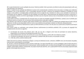 BE é a peça fundamental na auto-avaliação das escolas. Podemos também inferir que existe uma falta de cultura de autoavaliação nas BE, que
urge generalizar com veemência.
Assim, o modelo de auto-avaliação das bibliotecas escolares está contextualizado na dinâmica interna da escola e no diálogo que a biblioteca
estabelecer com os seus elementos e com a comunidade educativa em geral. A abertura da avaliação da biblioteca à avaliação da escola
integra-a numa política e estratégia global conduzida pela escola ao longo do ano, tomando em conta os seus resultados no processo de
planeamento do ano seguinte. O propósito da auto-avaliação será então apoiar o desenvolvimento das bibliotecas escolares e demonstrar a
sua contribuição e impacto no ensino e aprendizagem, de modo a que ela responda cada vez mais às necessidades da escola no atingir da sua
missão e objectivos.
A partir deste momento, a avaliação deve ser encarada como um núcleo da actividade de gestão da biblioteca, usando os seus resultados para
a melhoria contínua, de acordo com um processo cíclico de planeamento, execução e avaliação.
Não obstante o que acaba de ser exposto, pude verificar também que as referências às BE’s nos relatórios de avaliação externa da IGE, não são
uniformes. Percebe-se uma disparidade na forma como as suas dinâmicas são apontadas e diluídas nos diferentes campos/domínios.
Não se encontram referências relativamente ao apoio ao desenvolvimento curricular, nem tão pouco ao sustento das competências de leitura
e de literacia.
Para concluir podem ser apontados como possíveis factores condicionantes da relevância atribuída à BE no processo de regulação dos
estabelecimentos de ensino os seguintes:

       As Direcções das escolas não atribuem valor à BE, por isso não a integram como factor de promoção do sucesso educativo,
       dispensando-a nos momentos da realização dos painéis com a IGE;
       Cada estabelecimento de ensino, de acordo com as suas metas educativas, confere à BE uma relevância variável;
       O professor/coordenador não exerceu a sua liderança e a equipa da BE não fez sentir a sua actuação na Escola;
       A IGE não confere a devida relevância à BE.

Caberá doravante ao professor bibliotecário advogar os serviços da biblioteca escolar, utilizando o MAABE como uma ferramenta de gestão,
essencial para a optimização da sua qualidade.
Se, de facto, a natureza da biblioteca escolar a envolve, desde logo, num plano de gestão para o sucesso pedagógico, pelas funções educativa e
informativa que possui, há que demonstrá-lo efectivamente. Sendo entendida como um centro de aprendizagem e de construção de saberes, o
trabalho a desencadear tenderá a compreender uma acção conjunta dos docentes, com a acção predominante de uma equipa responsável pela
gestão e dinamização desta estrutura.

                                                                                          Práticas e Modelos na Auto-Avaliação das Bibliotecas Escolares
                                                                                                                               Teresa Aurora Gonçalves
 
