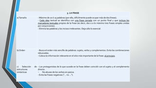 5. LA FRASE
a) Tamaño

- Máximo de 20 ó 25 palabras (por ello, difícilmente puede ocupar más de dos líneas).
- Cada idea textual se identifica con una frase cerrada con un punto final y que incluya los
marcadores textuales propios de la frase (es decir, dos o a lo máximo tres frases simples unidas
por conjunciones).
- Elimina las palabras y los incisos irrelevantes. Deja sólo lo esencial.

b) Orden

- Busca el orden más sencillo de palabras: sujeto, verbo y complementos. Evita las combinaciones
rebuscadas.
- Coloca la información relevante en el sitio más importante de la frase: al principio.

c) Selección
estructuras
sintácticas

de - Los protagonistas de lo que sucede en la frase deben coincidir con el sujeto y el complemento
directo.
No abuses de los verbos en pasiva.
- Evita las frases negativas ("... no ...").

 